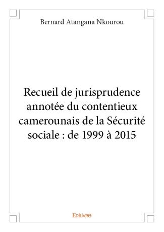 Recueil de jurisprudence annotée du contentieux camerounais de la Sécurité sociale : de 1999 à 2015