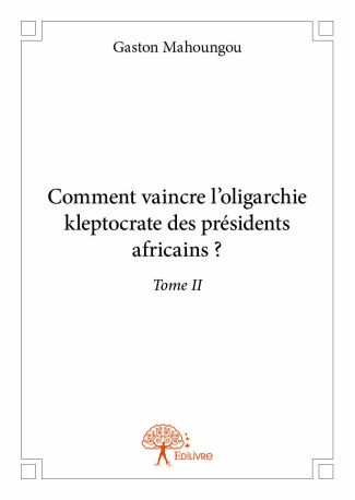 Comment vaincre l’oligarchie kleptocrate des présidents africains ? Tome II